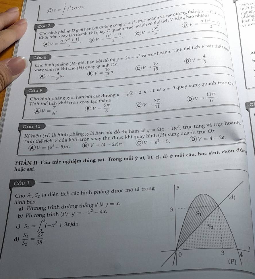  enclosecircleCV=∈tlimits _a^(bf^2)(x)dx.
Trên cử
nghiệp
ao nhiêu
D V= (π (e^2-1))/2 . pháng
kich th
Cho hình phẳng D giới hạn bởi đường cong y=e^x ,trục hoành và các đường thắng x=0,x=1 thiết kẻ
Câu 7
Khổi tròn soay tạo thành khi quay D quanh trục hoành có thể tích V bằng b
④ V= (π (e^2+1))/2  B V= ((e^2-1))/2 . V= π e^2/3 .
vị trêr
a)
Cho hình phẳng (H) giới hạn bởi đồ thị y=2x-x^2 và trục hoành. Tính thể tích V vật thể tròn
Câu 8
xoay sinh ra khi cho (H) quay quanh Ox. V= 16/15 . D V= 4/3 .
b
A V= 4/3 π . B V= 16/15 π .
C
Câu 9 và x=9 quay xung quanh trục Ox
Cho hình phẳng giới hạn bởi các dường y=sqrt(x)-2,y=0
Tính thể tích khối tròn xoay tạo thành.
a
A V= 7/6 .
V= 5π /6 . C V= 7π /11 . D V= 11π /6 .
Câu 10
Kí hiệu (H) là hình phẳng giới hạn bởi đồ thị hàm số y=2(x-1)e^x , trục tung và trục hoành.
Tính thể tích V của khối tròn xoay thu được khi quay hình (H) xung quanh trục Ox
A V=(e^2-5)π . B V=(4-2e)π . C V=e^2-5. D V=4-2e.
PHÂN II. Câu trắc nghiệm đúng sai. Trong mỗi ý a), b), c), d) ở mỗi câu, học sinh chọn đún
hoặc sai.
Câu 1
Cho S_1,S_2 là diện tích các hình phẳng được mô tả trong
hình bên.
a) Phương trình đường thẳng đ là y=x.
b) Phương trình (P): y=-x^2-4x.
c) S_1=∈t _0^(3(-x^2)+3x)dx.
d) frac S_1S_2= 27/38 .