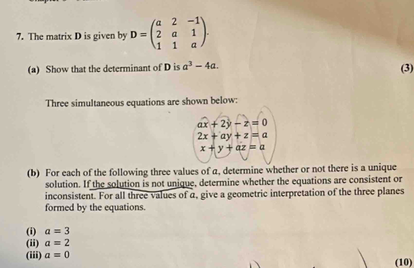 The matrix D is given by D=beginpmatrix a&2&-1 2&a&1 1&1&aendpmatrix. 
(a) Show that the determinant of D is a^3-4a. (3) 
Three simultaneous equations are shown below:
ax+2y-z=0
2x+ay+z=a
x+y+az=a
(b) For each of the following three values of a, determine whether or not there is a unique 
solution. If the solution is not unique, determine whether the equations are consistent or 
inconsistent. For all three values of a, give a geometric interpretation of the three planes 
formed by the equations. 
(i) a=3
(ii) a=2
(iii) a=0
(10)