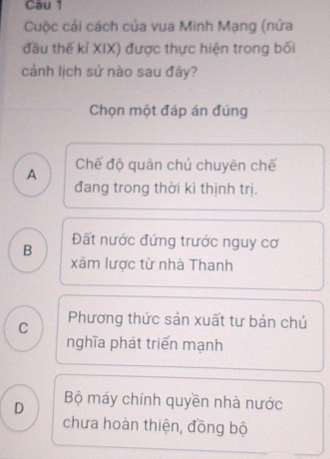 Cuộc cải cách của vua Minh Mạng (nửa
đầu thế kỉ XIX) được thực hiện trong bối
cảnh lịch sử nào sau đây?
Chọn một đáp án đúng
A
Chế độ quân chủ chuyên chế
đang trong thời kì thịnh trị.
B
Đất nước đứng trước nguy cơ
xâm lược từ nhà Thanh
C
Phương thức sản xuất tư bản chủ
nghĩa phát triển mạnh
D
Bộ máy chính quyền nhà nước
chưa hoàn thiện, đồng bộ