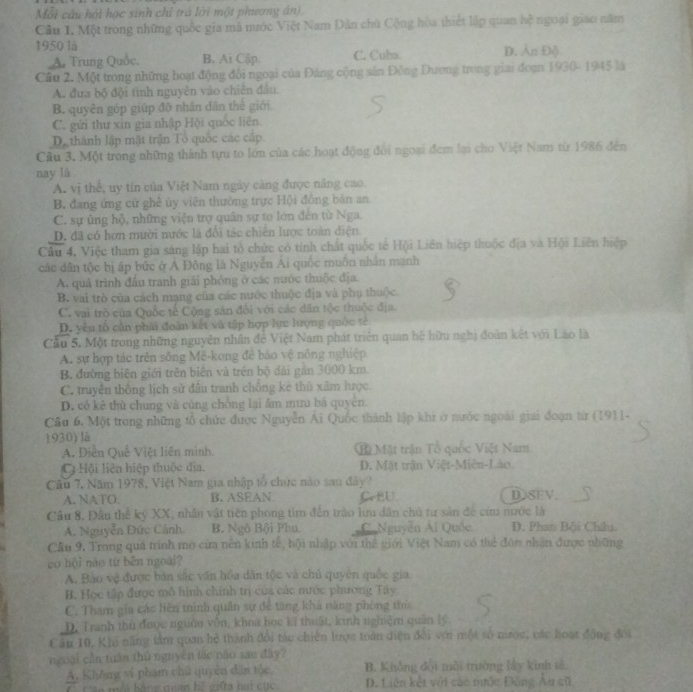 Mỗt câu hỏi học sinh chỉ trà lới một phương án)
Câu 1. Một trong những quốc gia mã nước Việt Nam Dân chủ Cộng hòa thiết lập quan hệ ngoại giao năm
1950 là
A. Trung Quốc. B. Ai Cập C. Cuba D. n Đỗ
Cầu 2. Một trong những hoạt động đôi ngoại của Đảng cộng sản Đồng Dương trong giai đoạn 1930- 1945 là
A. đưa bộ đội tinh nguyên vào chiên đâu
B. quyền góp giúp đỡ nhân dân thể giới
C. gửi thư xin gia nhập Hội quốc liên
De thành lập mặt trận Tổ quốc các cấp.
Cầu 3. Một trong những thành tựu to lớn của các hoạt động đôi ngoại đem lại cho Việt Nam từ 1986 đến
nay là
A. vị thể, uy tin của Việt Nam ngày căng được năng cao
B. đang ứng cử ghề ủy viên thường trực Hộ)i đồng bản an
C. sự ủng hộ, những viện trợ quân sự to lớn đến từ Nga.
D. đã có hơn mười nước là đổi tác chiên lược toàn diện
Câu 4, Việc tham gia sáng lập hai tổ chức có tính chất quốc tế Hội Liên hiệp thuộc địa và Hội Liên hiệp
các dân tộc bị áp bức ở A Đông là Nguyễn Ai quốc muôn nhân mạnh
A. quả trình đấu tranh giải phỏng ở các nước thuộc địa.
B. vai trò của cách mạng của các nước thuộc địa và phụ thuộc
C. vai trò của Quốc tế Cộng sản đổi với các dân tộc thuộc địa.
D. yêu tổ cần phải đoàn kết và tập hợp lực lượng quốc tế
Cầu 5. Một trong những nguyên nhân đễ Việt Nam phát triên quan hệ hữu nghị đoàn kết với Lão là
A. sự hợp tác trên sống Mê-kong để bảo vệ nông nghiệp
B. đường biên giới trên biên và trên bộ dài gần 3000 km.
C. truyền thống lịch sử đầu tranh chống kê thù xâm lược
D. có kê thù chung và cùng chồng lại âm mưu bá quyên.
Cầu 6. Một trong những tổ chức được Nguyễn Ái Quốc thành lập khi ở nước ngoài giai đoạn từ (1911-
1930) là
A. Điễn Quế Việt liên mình Bồ Mặt trận Tổ quốc Việt Nam
C Hội liện hiệp thuộc đĩa. D. Mặt trận Việt-Miễn-Lào
Câu 7, Năm 1978, Việt Nam gia nhập tổ chức nào sau dây?
A. NATO B. ASEAN Ce BU. DSEV.
Cầu 8. Đầu thể kỷ XX, nhân vật tiên phong tìm đến trào lưu dân chủ tư sản đề cứu nước là
A. Nguyễn Đức Cánh B. Ngô Bội Phụ C. Nguyễn Ai Quốc D. Phan Bội Châu
Cầu 9. Trong quá trình mở cửa nên kinh tế, hội nhập với thế giới Việt Nam có thể đôn nhận được những
go hội nào từ běn ngoài?
A. Bảo vệ được bản sắc văn hồa dân tộc và chủ quyên quốc gia.
B. Học tập được mô hình chính trị của các nước phương Tây
C. Tham gia các liên tình quân sự đề tăng kha năng phòng thủ
D. Tranh thủ được nguờn vôn, khoa bọc kĩ thuật, kinh nghiệm quân lý
Cầu 10, Khi năng tàm quan hệ thành đổi tác chiến lược toàn diện đổi với một số nược, các hoạt động đổi
ngoài cần tuần thủ nguyên tác năo sao đây?
A, Không vi phạm chủ quyền dân tộc B. Không đội môi trường lây kinh tả
n  mội bảng quan hế giữa hai cục D. Liên kết với các nước Đông Au sũ