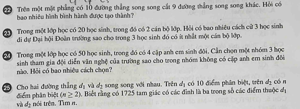 Trên một mặt phẳng có 10 đường thẳng song song cắt 9 đường thẳng song song khác. Hỏi có 
bao nhiêu hình bình hành được tạo thành? 
2 Trong một lớp học có 20 học sinh, trong đó có 2 cán bộ lớp. Hỏi có bao nhiêu cách cử 3 học sinh 
đi dự Đại hội Đoàn trường sao cho trong 3 học sinh đó có ít nhất một cán bộ lớp. 
24 Trong một lớp học có 50 học sinh, trong đó có 4 cặp anh em sinh đôi. Cần chọn một nhóm 3 học 
sinh tham gia đội diễn văn nghệ của trường sao cho trong nhóm không có cặp anh em sinh đôi 
nào. Hỏi có bao nhiêu cách chọn? 
25 Cho hai đường thẳng d_1 và d_2 song song với nhau. Trên d_1 có 10 điểm phân biệt, trên d_2 cón 
điểm phân biệt (n≥ 2). Biết rằng có 1725 tam giác có các đỉnh là ba trong số các điểm thuộc d_1
và d_2 nói trên. Tìm n.