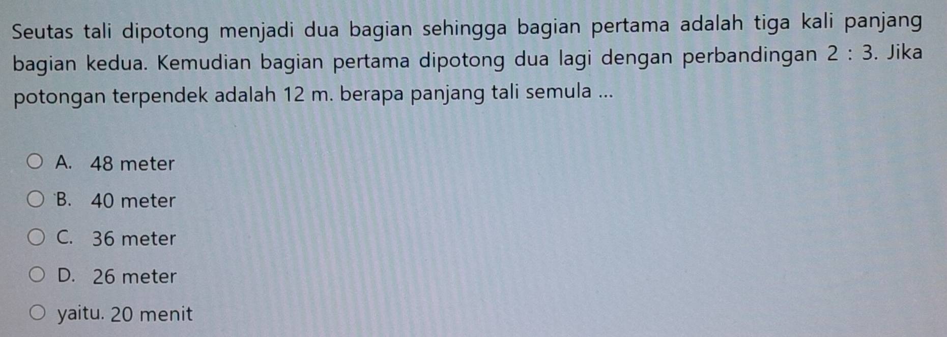 Seutas tali dipotong menjadi dua bagian sehingga bagian pertama adalah tiga kali panjang
bagian kedua. Kemudian bagian pertama dipotong dua lagi dengan perbandingan 2:3. Jika
potongan terpendek adalah 12 m. berapa panjang tali semula ...
A. 48 meter
B. 40 meter
C. 36 meter
D. 26 meter
yaitu. 20 menit