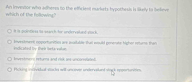 An investor who adheres to the effcient markets hypothesis is likely to believe
which of the following?
It is pointless to search for undervalued stock.
Investment opportunities are available that would generate higher returns than
indicated by their beta value.
Investment returns and risk are uncorrelated.
Picking individual stocks will uncover undervalued stock opportunities.