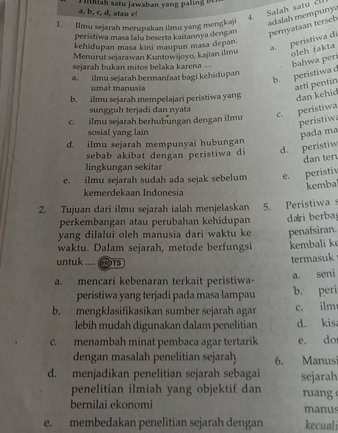 Mihlah satu jawaban yang paling ber
a, b, c, d, atau e!
4. Salah satu cll
1. Ilmu sejarah merupakan ilmu yang mengkaji adalah mempunya
peristiwa masa lalu beserta kaitannya dengan pernyataan terseb
a. peristiwa di
kehidupan masa kini maupun masa depan.
Menurut sejarawan Kuntowijoyo, kajian ilmu
oleh fakta
sejarah bukan mitos belaka karena ....
bahwa peri
a. ilmu sejarah bermanfaat bagi kehidupan
b peristiwa d
umał manusia
arti pentin
b. ilmu sejarah mempelajari peristiwa yang
dan kehid
sungguh terjadi dan nyata
c. peristiwa
c. ilmu sejarah berhubungan dengan ilmu
peristiwa
sosial yang lain pada ma
d. ilmu sejarah mempunyai hubungan
sebab akibat dengan peristiwa di d. peristiw
dan ter
lingkungan sekitar
e. ilmu sejarah sudah ada sejak sebelum e. peristiv
kembal
kemerdekaan Indonesia
2. Tujuan dari ilmu sejarah ialah menjelaskan 5. Peristiwas
perkembangan atau perubahan kehidupan dari berba
yang dilalui oleh manusia dari waktu ke penafsiran.
waktu. Dalam sejarah, metode berfungsi kembali k
untuk .... (HOTs
termasuk
a. seni
a. mencari kebenaran terkait peristiwa-
peristiwa yang terjadi pada masa lampau b. peri
b. mengklasifikasikan sumber sejarah agar c. ilm
lebih mudah digunakan dalam penelitian d. kis
c. menambah minat pembaca agar tertarik e. do
dengan masalah penelitian sejarah 6. Manusi
d. menjadikan penelitian sejarah sebagai sejarah
penelitian ilmiah yang objektif dan ruang
bernilai ekonomi manus
e. membedakan penelitian sejarah dengan kecuali