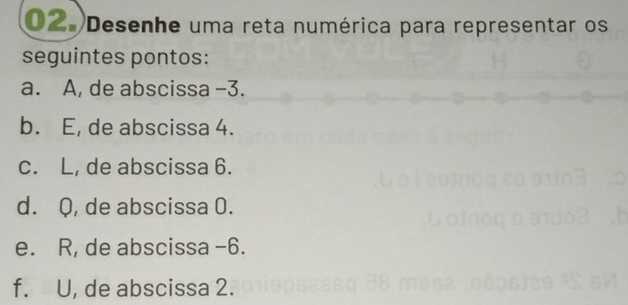 Desenhe uma reta numérica para representar os
seguintes pontos:
a. A, de abscissa −3.
b. E, de abscissa 4.
c. L, de abscissa 6.
d. Q, de abscissa 0.
e. R, de abscissa -6.
f. U, de abscissa 2.