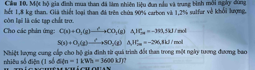 Một hộ gia đình mua than đá làm nhiên liệu đun nấu và trung bình mồi ngày dùng 
hết 1,8 kg than. Giả thiết loại than đá trên chứa 90% carbon và 1,2% sulfur về khối lượng, 
còn lại là các tạp chất trơ. 
Cho các phản ứng: C(s)+O_2(g)xrightarrow t°CO_2(g)△ _rH_(298)°=-393,5kJ/mol
S(s)+O_2(g)xrightarrow t^0SO_2(g)△ _rH_(298)°=-296, 8kJ/mol
Nhiệt lượng cung cấp cho hộ gia đình từ quá trình đốt than trong một ngày tương đương bao 
nhiêu số điện (1shat odihat en=1kWh=3600kJ) ? 
ncuê mil cuoulan