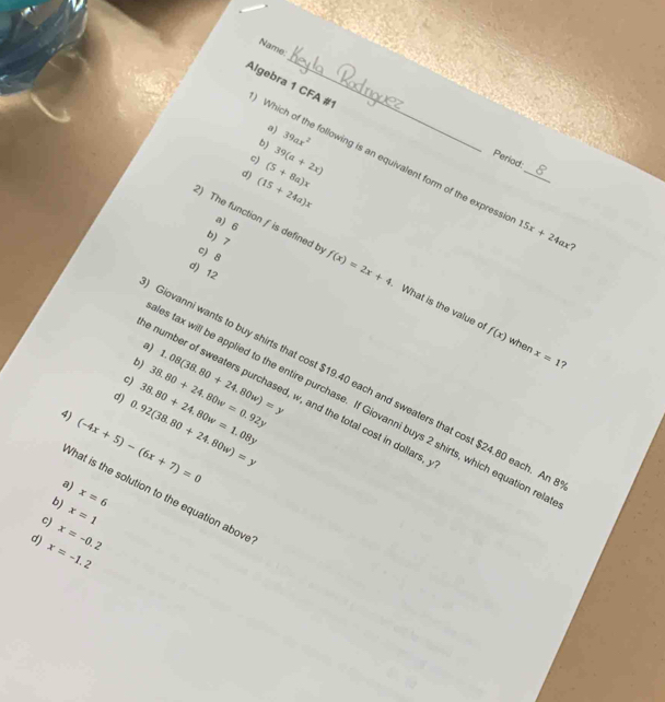 Name:
a)
_
Algebra 1 CFA #1 Which of the following is an equivalent form of the expressi_
b) 39ax^2
c)
d) (15+24a)x (5+8a)x 39(a+2x)
Period:
a) 6
b) 7
15x+24ax
c 8
2) The function f is defined b f(x)=2x+4 What is the value o f(x)
d) 12
a)
when x=1 ?
b)
c) 38.80+24.80w=0.92y 1.08(38.80+24.80w)=y
Giovanni wants to buy shirts that cost $19.40 each and sweaters that cost $24.80 each. Ar
number of sweaters purchased, w, and the total cost in dollars,
s tax will be applied to the entire purchase. If Giovanni buys 2 shirts, which equation rel
4) (-4x+5)-(6x+7)=0 0.92(38.80+24.80w)=y 38.80+24.80w=1.08y
a)
'hat is the solution to the equation above
b) x=6
x=1
c) x=-0.2
d) x=-1.2