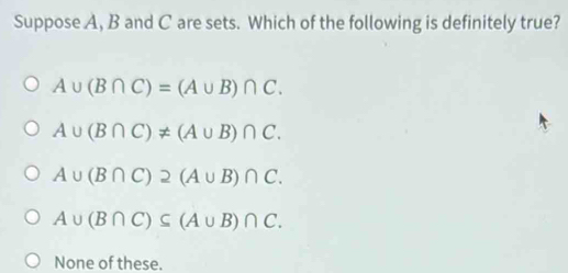 Suppose A, B and C are sets. Which of the following is definitely true?
A∪ (B∩ C)=(A∪ B)∩ C.
A∪ (B∩ C)!= (A∪ B)∩ C.
A∪ (B∩ C)2(A∪ B)∩ C.
A∪ (B∩ C)⊂eq (A∪ B)∩ C.
None of these.