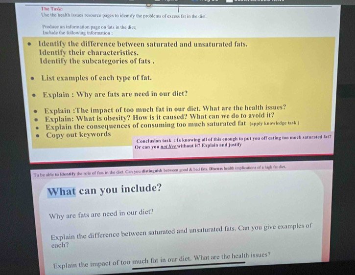 The Task: 
Use the health issues resource pages to identify the problems of excess fat in the diet. 
Produce an information page on fats in the diet; 
Include the following information : 
Identify the difference between saturated and unsaturated fats. 
Identify their characteristics. 
Identify the subcategories of fats . 
List examples of each type of fat. 
Explain : Why are fats are need in our diet? 
Explain :The impact of too much fat in our diet. What are the health issues? 
Explain: What is obesity? How is it caused? What can we do to avoid it? 
Explain the consequences of consuming too much saturated fat (apply knowledge task ) 
Copy out keywords 
Conclusion task : Is knowing all of this enough to put you off eating too much saturated fat? 
Or can you not live without it? Explain and justify 
To be able to identify the role of fats in the diet. Can you distinguish between good & bad fats. Discuss health implications of a high fat diet, 
What can you include? 
Why are fats are need in our diet? 
Explain the difference between saturated and unsaturated fats. Can you give examples of 
each? 
Explain the impact of too much fat in our diet. What are the health issues?