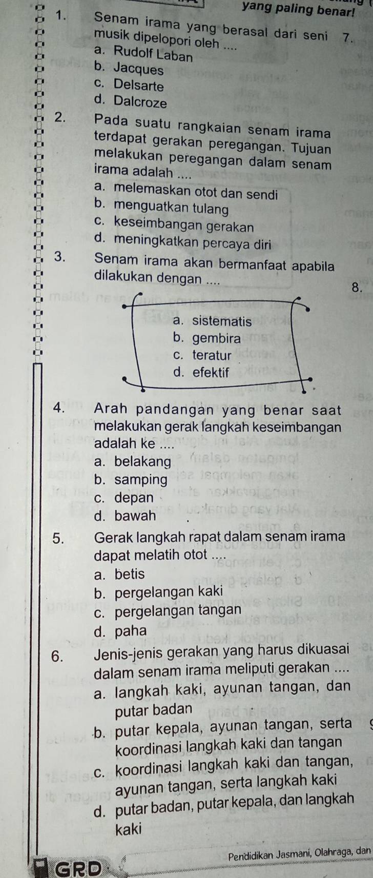 yang paling benar!
1. Senam irama yang berasal dari seni 7.
musik dipelopori oleh ....
a. Rudolf Laban
b. Jacques
c. Delsarte
d. Dalcroze
2. Pada suatu rangkaian senam irama
terdapat gerakan peregangan. Tujuan
melakukan peregangan dalam senam 
irama adalah ....
a. melemaskan otot dan sendi
b. menguatkan tulang
c. keseimbangan gerakan
d. meningkatkan percaya diri
3. Senam irama akan bermanfaat apabila
dilakukan dengan ....
8.
a. sistematis
b. gembira
c. teratur
d. efektif
4. Arah pandangan yang benar saat
melakukan gerak langkah keseimbangan
adalah ke ....
a. belakang
b. samping
c. depan
d. bawah
5. Gerak langkah rapat dalam senam irama
dapat melatih otot ....
a. betis
b. pergelangan kaki
c. pergelangan tangan
d. paha
6. Jenis-jenis gerakan yang harus dikuasai
dalam senam irama meliputi gerakan ....
a. langkah kaki, ayunan tangan, dan
putar badan
b. putar kepala, ayunan tangan, serta
koordinasi langkah kaki dan tangan
c. koordinasi langkah kaki dan tangan,
ayunan tangan, serta langkah kaki
d. putar badan, putar kepala, dan langkah
kaki
GRD Pendidikan Jasmaní, Olahraga, dan