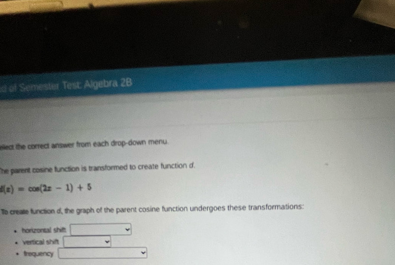 of Semester Test: Algebra 2B 
ellect the correct answer from each drop-down menu. 
The parent cosine function is transformed to create function d.
f(x)=cos (2x-1)+5
To create function d, the graph of the parent cosine function undergoes these transformations: 
horizontal shif. 
vertical shift 
frequency