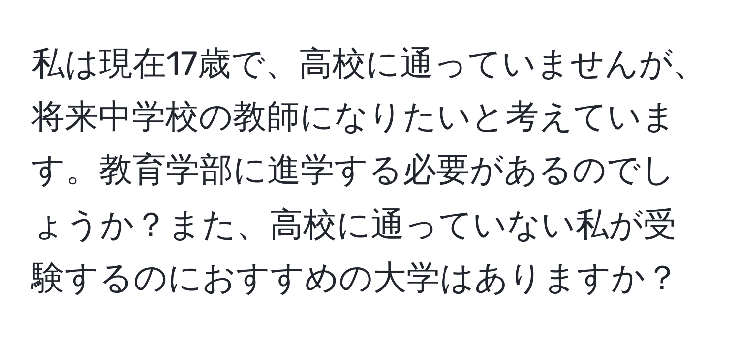 私は現在17歳で、高校に通っていませんが、将来中学校の教師になりたいと考えています。教育学部に進学する必要があるのでしょうか？また、高校に通っていない私が受験するのにおすすめの大学はありますか？