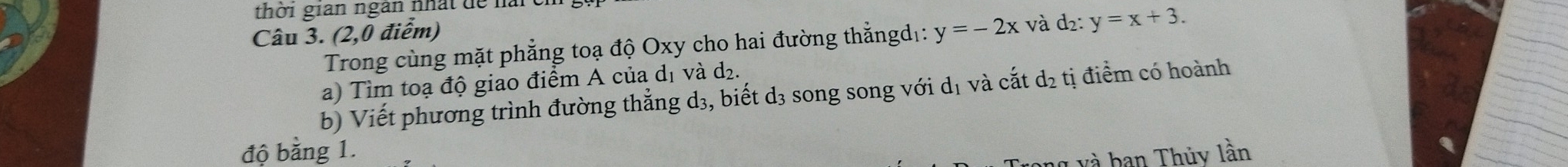 thời gian ngân nhất để nải
Câu 3. (2,0 điểm) y=-2x và d2 : y=x+3. 
Trong cùng mặt phẳng toạ độ Oxy cho hai đường thẳngd :
a) Tìm toạ độ giao điểm A của dị và d₂.
b) Viết phương trình đường thẳng d₃, biết d₃ song song với dị và cắt d₂ tị điểm có hoành
độ bằng 1. và ban Thủy lần