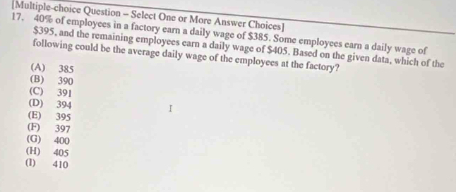 [Multiple-choice Question - Select One or More Answer Choices]
17. 40% of employees in a factory earn a daily wage of $385. Some employees earn a daily wage of
$395, and the remaining employees earn a daily wage of $405. Based on the given data, which of the
following could be the average daily wage of the employees at the factory?
(A) 385
(B) 390
(C) 391
(D) 394
(E) 395
(F) 397
(G) 400
(H) 405
(l) 410