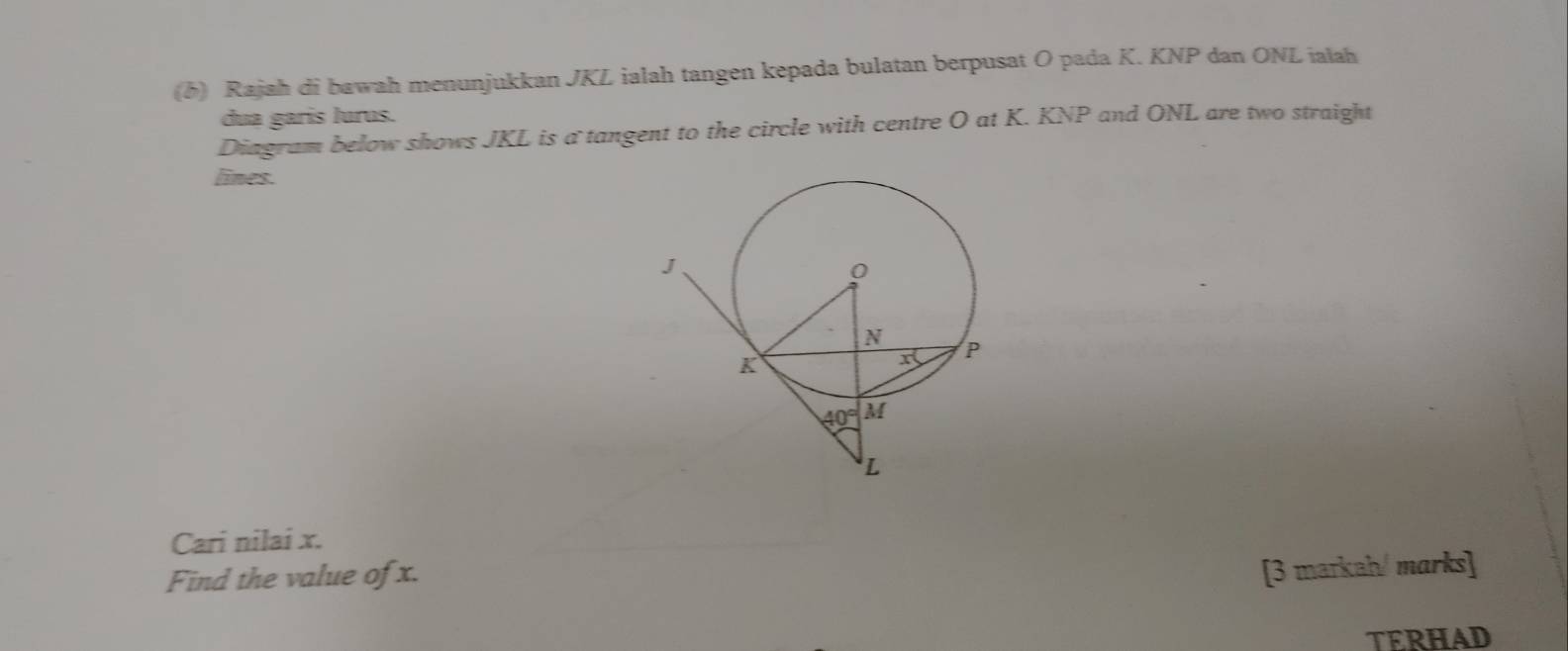 (5) Rajah di bawah menunjukkan JKL ialah tangen kepada bulatan berpusat O pada K. KNP dan ONL ialah
dua garis lurus.
Diagram below shows JKL is a tangent to the circle with centre O at K. KNP and ONL are two straight
lines.
Cari nilai x.
Find the value of x.
[3 markah/ marks]
TERHAD