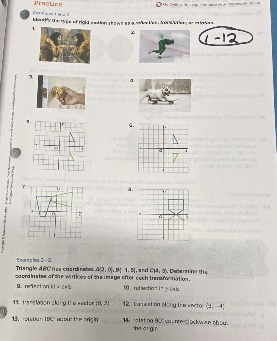 Practice 
Go Online You can complete your homework online. 
Examples 1 and 2 
Identify the type of rigid motion shown as a reflection, translation, or rotation. 
1 
2 
3 
4 
5. 
6. ↑y
x
C 7 
8. 
: 
Examples 3-5 
Triangle ABC has coordinates A(2,0), B(-1,5) , and C(4,3). Determine the 
coordinates of the vertices of the image after each transformation. 
9. reflection in x-axis 10. reflection in y-axis 
11. translation along the vector langle 0,2rangle 12. translation along the vector langle 3,-4rangle
13. rotation 180° about the origin 14. rotation 90° counterclockwise about 
the origin