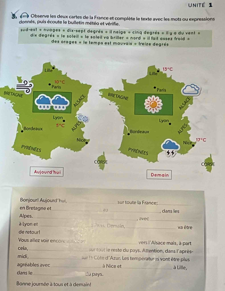 Unité 1
Observe les deux cartes de la France et complète le texte avec les mots ou expressions
donnés, puis écoute le bulletin météo et vérifie.
sud-est « nuages « dix-sept degrés « il neige « cinq degrés « il y a du vent »
dix degrés « le soleil « le soleil va briller « nord « il fait assez froid «
des orages « le temps est mauvais « treize degrés
BR
Bonjour! Aujourd’hui, _sur toute la France;_
en Bretagne et_ _, dans les
ay
Alpes._
_, avec_
à Lyon et _ an Demain, _va être
de retour!
Vous allez voir encore    e  _vers l'Alsace mais, à part
cela,_ sur tout le reste du pays. Attention, dans l'après-
midi, _sur le Côte d'Azur. Les températures vont être plus
agréables avec _à Nice et_ à Lille,
dans le_ Ju pays.
Bonne journée à tous et à demain!