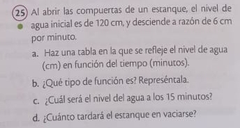 Al abrir las compuertas de un estanque, el nível de 
agua inicial es de 120 cm, y desciende a razón de 6 cm
por minuto. 
a. Haz una tabla en la que se refleje el nivel de agua 
(cm) en función del tiempo (minutos). 
b. ¿Qué tipo de función es? Represéntala. 
c. ¿Cuál será el nivel del agua a los 15 minutos? 
d. ¿Cuánto tardará el estanque en vaciarse?