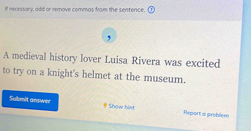 If necessary, add or remove commas from the sentence. ③ 
, 
A medieval history lover Luisa Rivera was excited 
to try on a knight's helmet at the museum. 
Submit answer Show hint Report a problem