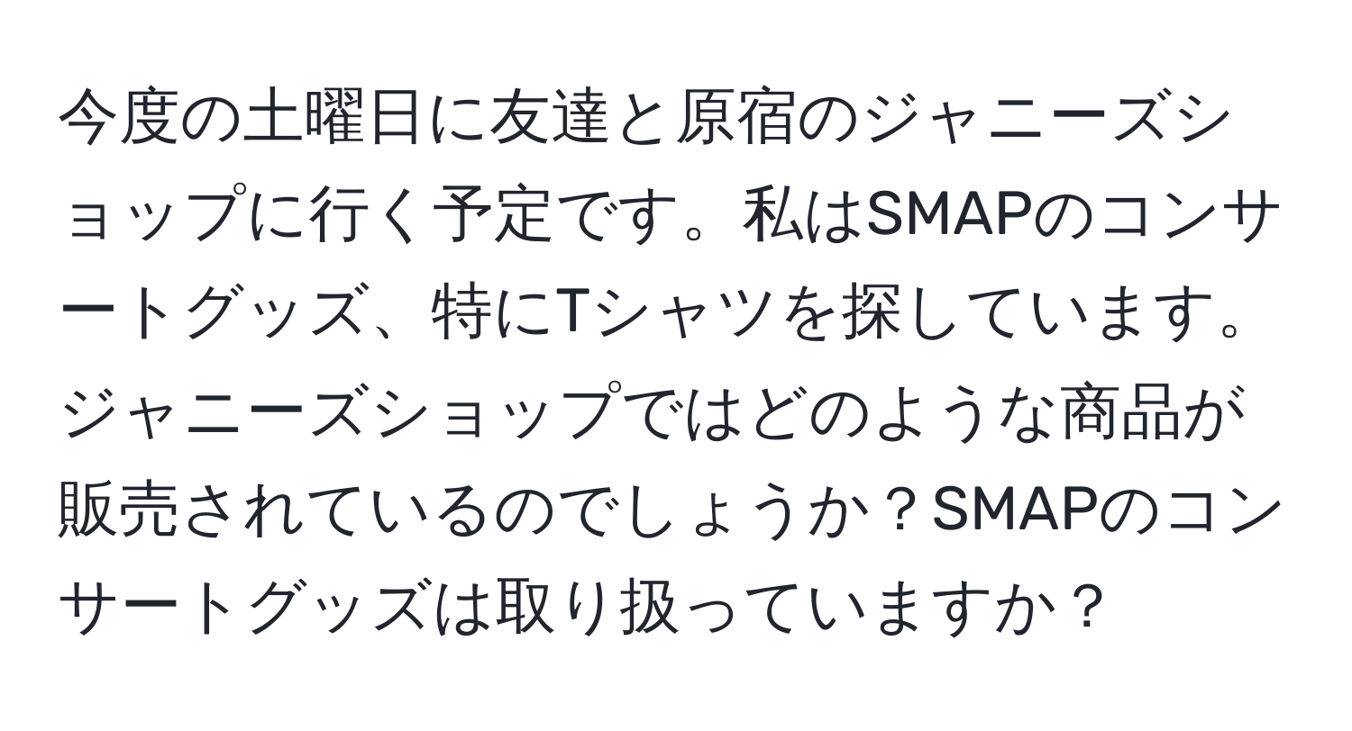 今度の土曜日に友達と原宿のジャニーズショップに行く予定です。私はSMAPのコンサートグッズ、特にTシャツを探しています。ジャニーズショップではどのような商品が販売されているのでしょうか？SMAPのコンサートグッズは取り扱っていますか？