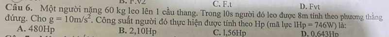 V2 C. F.t D. Fvt
Câu 6. Một người nặng 60 kg leo lên 1 cầu thang. Trong l0s người đó leo được 8m tính theo phương thẳng
đứưg. Cho g=10m/s^2. Công suất người đó thực hiện được tính theo Hp (mã lực IHp=746W) là:
A. 480Hp B. 2,10Hp C. l,56Hp D. 0、643Hp