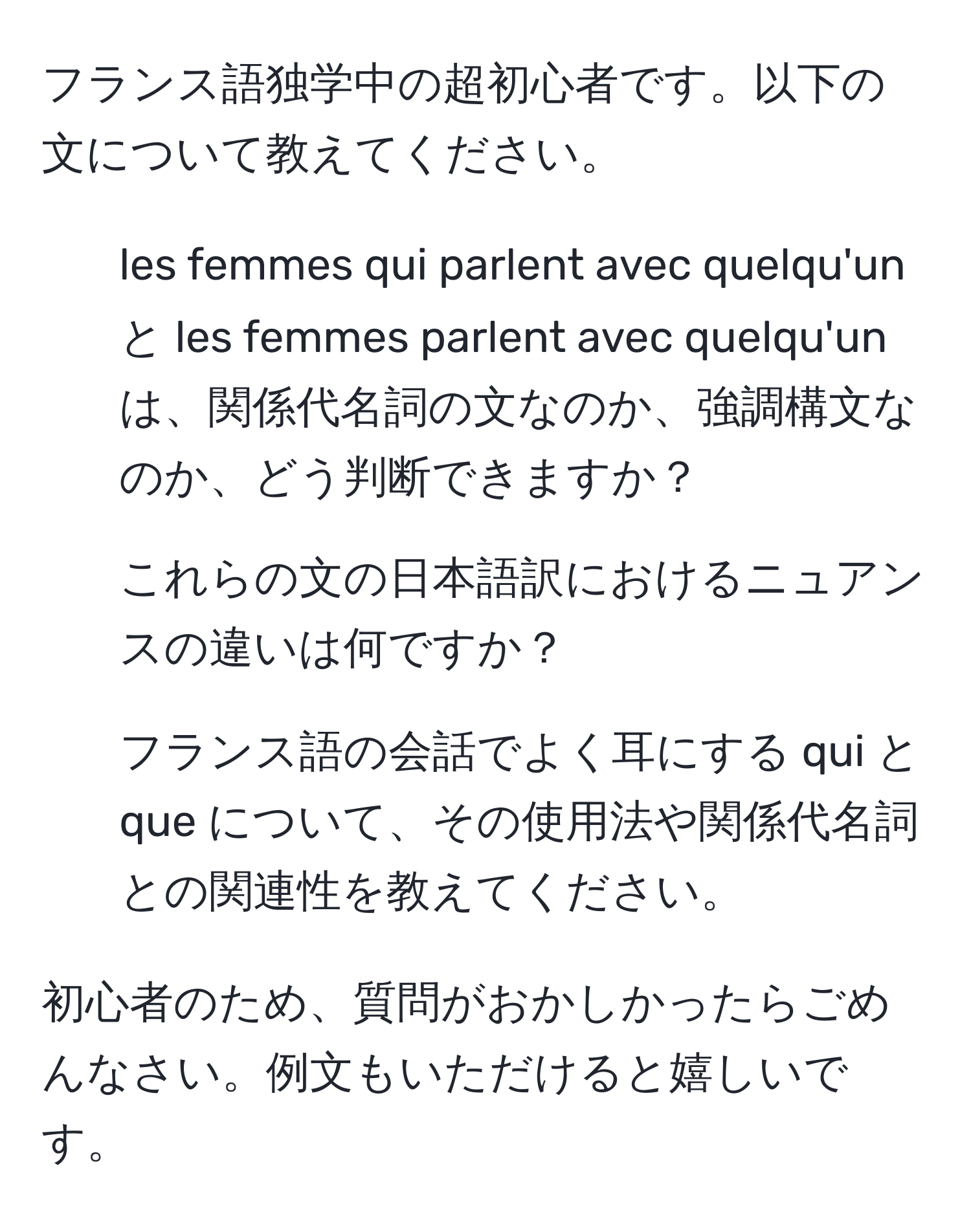 フランス語独学中の超初心者です。以下の文について教えてください。

1. les femmes qui parlent avec quelqu'un と les femmes parlent avec quelqu'un は、関係代名詞の文なのか、強調構文なのか、どう判断できますか？

2. これらの文の日本語訳におけるニュアンスの違いは何ですか？

3. フランス語の会話でよく耳にする qui と que について、その使用法や関係代名詞との関連性を教えてください。

初心者のため、質問がおかしかったらごめんなさい。例文もいただけると嬉しいです。