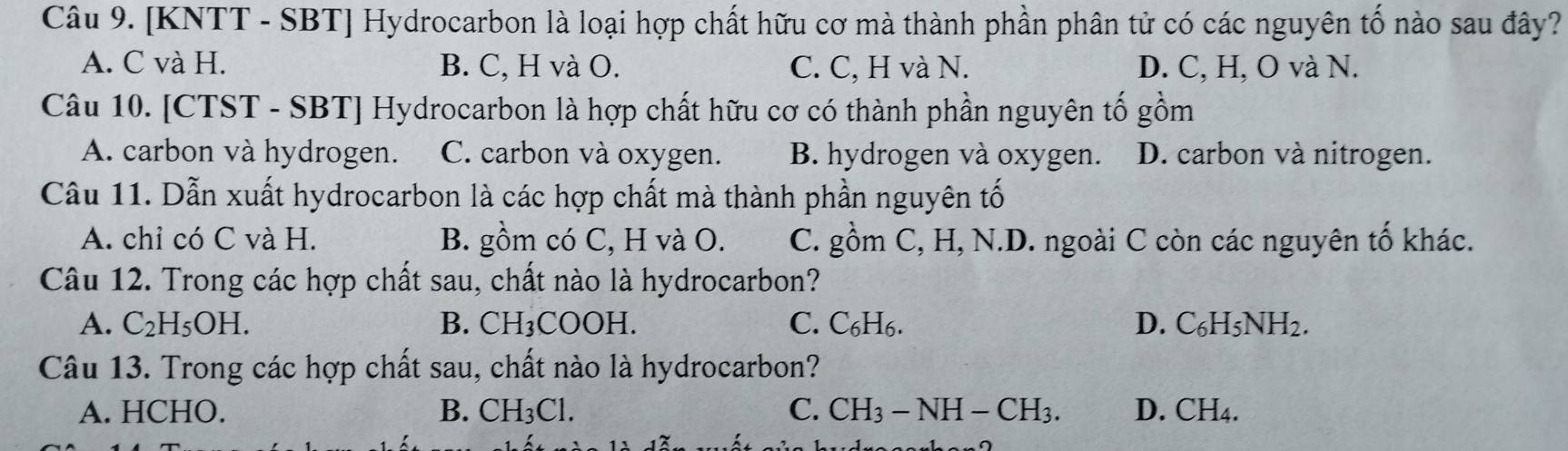 [KNTT - SBT] Hydrocarbon là loại hợp chất hữu cơ mà thành phần phân tử có các nguyên tố nào sau đây?
A. C và H. B. C, H và O. C. C, H và N. D. C, H, O và N.
Câu 10. [CTST - SBT] Hydrocarbon là hợp chất hữu cơ có thành phần nguyên tố gồm
A. carbon và hydrogen. C. carbon và oxygen. B. hydrogen và oxygen. D. carbon và nitrogen.
Câu 11. Dẫn xuất hydrocarbon là các hợp chất mà thành phần nguyên tố
A. chỉ có C và H. B. gồm có C, H và O. C. gồm C, H, N.D. ngoài C còn các nguyên tố khác.
Câu 12. Trong các hợp chất sau, chất nào là hydrocarbon?
A. C_2H_5OH. B. CH_3 COOH. C. C₆H6. D. C_6H_5NH_2. 
Câu 13. Trong các hợp chất sau, chất nào là hydrocarbon?
A. HCHO. B. CH_3Cl. C. CH_3-NH-CH_3. D. CH_4.