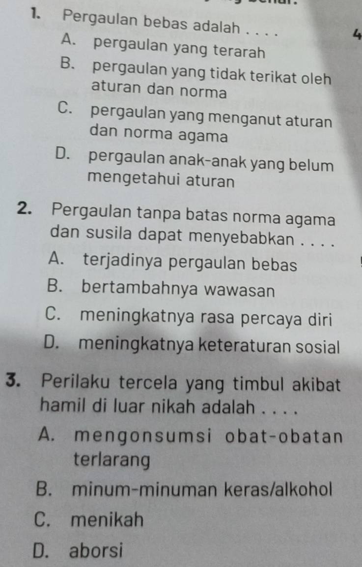 Pergaulan bebas adalah . . . .
4
A. pergaulan yang terarah
B. pergaulan yang tidak terikat oleh
aturan dan norma
C. pergaulan yang menganut aturan
dan norma agama
D. pergaulan anak-anak yang belum
mengetahui aturan
2. Pergaulan tanpa batas norma agama
dan susila dapat menyebabkan . . . .
A. terjadinya pergaulan bebas
B. bertambahnya wawasan
C. meningkatnya rasa percaya diri
D. meningkatnya keteraturan sosial
3. Perilaku tercela yang timbul akibat
hamil di luar nikah adalah . . . .
A. mengonsumsi obat-obatan
terlarang
B. minum-minuman keras/alkohol
C. menikah
D. aborsi