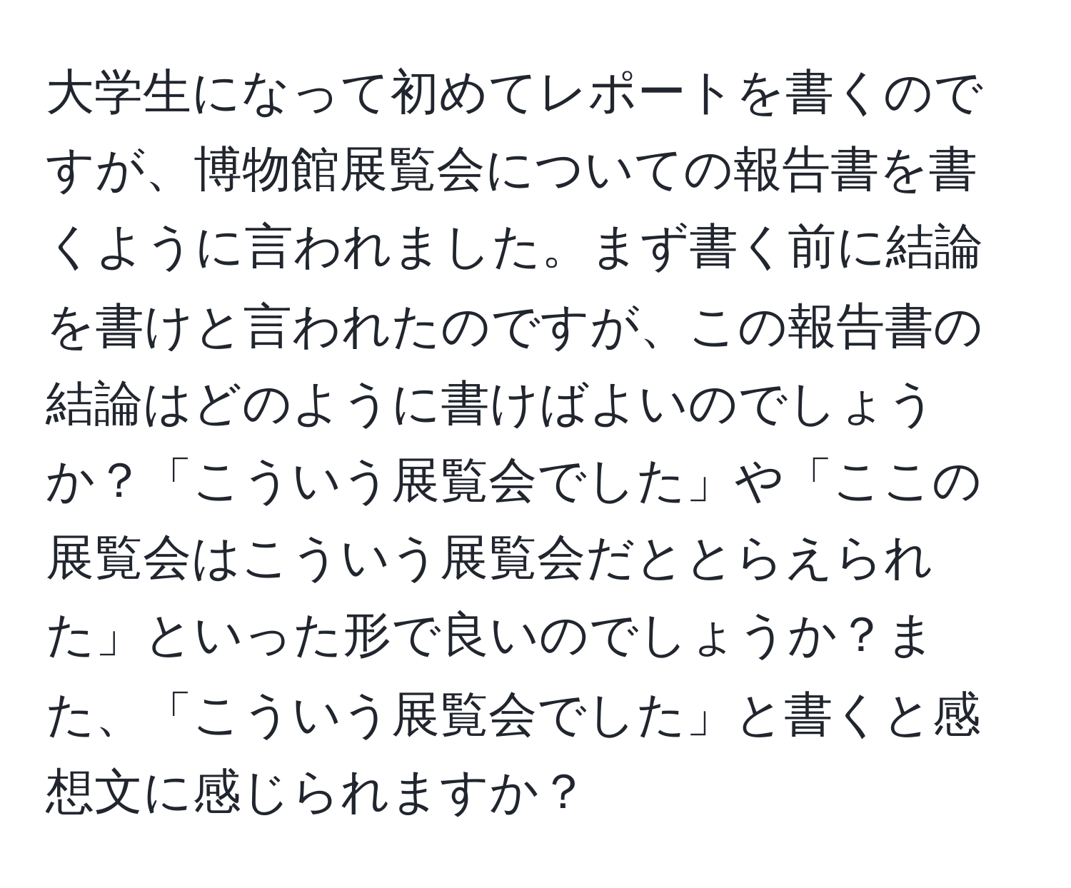 大学生になって初めてレポートを書くのですが、博物館展覧会についての報告書を書くように言われました。まず書く前に結論を書けと言われたのですが、この報告書の結論はどのように書けばよいのでしょうか？「こういう展覧会でした」や「ここの展覧会はこういう展覧会だととらえられた」といった形で良いのでしょうか？また、「こういう展覧会でした」と書くと感想文に感じられますか？