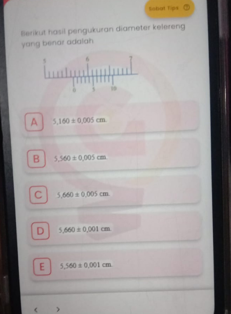 Sobat Tips ⑦
Berikut hasil pengukuran diameter kelereng
yang benar adalah
A 5,160± 0.005cm.
B 5,560± 0.005cm.
C 5,660± 0.005cm.
D 5,660± 0,001cm.
E 5,560± 0.001cm. 
<