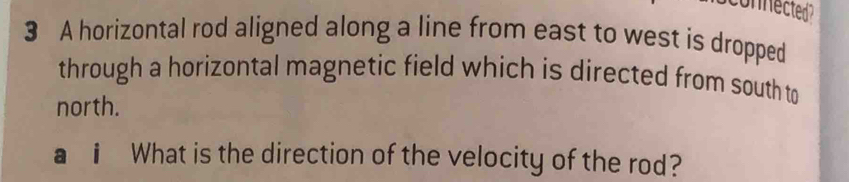 onnected 
3 A horizontal rod aligned along a line from east to west is dropped 
through a horizontal magnetic field which is directed from south to 
north. 
D i What is the direction of the velocity of the rod?