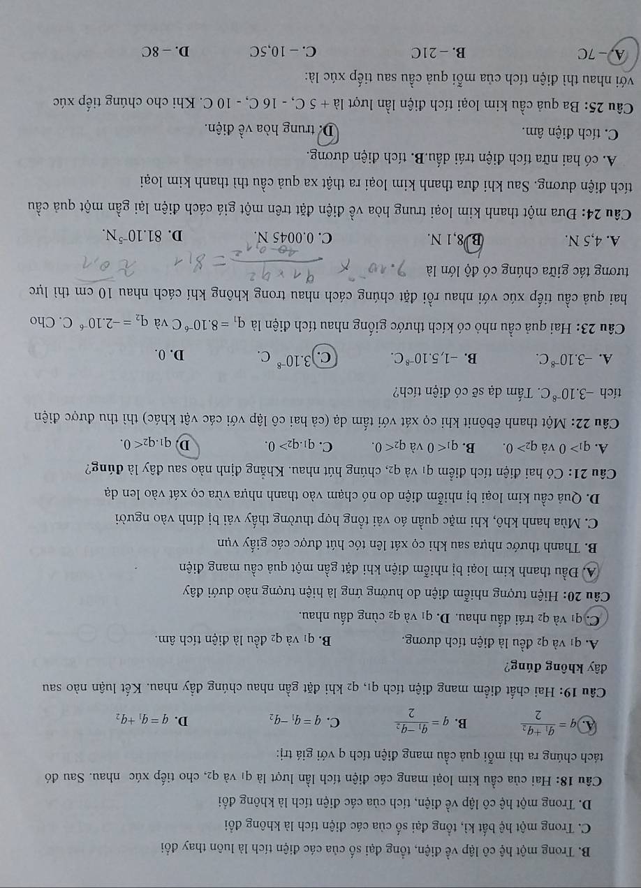 B. Trong một hệ cô lập về điện, tổng đại số của các điện tích là luôn thay đổi
C. Trong một hệ bất kì, tổng đại số của các điện tích là không đổi
D. Trong một hệ cô lập về điện, tích của các điện tích là không đổi
Câu 18: Hai của cầu kim loại mang các điện tích lần lượt là q1 và q2, cho tiếp xúc nhau. Sau đó
tách chúng ra thì mỗi quả cầu mang điện tích q với giá trị:
A. q=frac q_1+q_22 B. q=frac q_1-q_22 C. q=q_1-q_2 D. q=q_1+q_2
Câu 19: Hai chất điểm mang điện tích q1, q2 khi đặt gần nhau chúng đầy nhau. Kết luận nào sau
đây không đúng?
A. q1 và q2 đều là điện tích dương. B. q1 và q2 đều là điện tích âm.
C. q1 và q2 trái đấu nhau. D. q1 và q2 cùng đấu nhau.
Câu 20: Hiện tượng nhiễm điện do hưởng ứng là hiện tượng nào dưới đây
A. Đầu thanh kim loại bị nhiễm điện khi đặt gần một quả cầu mang điện
B. Thanh thước nhựa sau khi cọ xát lên tóc hút được các giấy vụn
C. Mùa hanh khô, khi mặc quần áo vải tổng hợp thường thấy vải bị dính vào người
D. Quả cầu kim loại bị nhiễm điện do nó chạm vào thanh nhựa vừa cọ xát vào len dạ
Câu 21: Có hai điện tích điểm q1 và q2, chúng hút nhau. Khẳng định nào sau đây là đúng?
A. q_1>0 và q_2>0. B. q_1<0</tex> và q_2<0. C. q_1.q_2>0. D q_1.q_2<0.
Câu 22: Một thanh êbônit khi cọ xát với tấm dạ (cả hai cô lập với các vật khác) thì thu được điện
tích -3.10^(-8)C. Tấm dạ sẽ có điện tích?
A. -3.10^(-8)C. B. -1,5.10^(-8)C. C. 3.10^(-8)C. D. 0.
Câu 23: Hai quả cầu nhỏ có kích thước giống nhau tích điện là q_1=8.10^(-6)C và q_2=-2.10^(-6)C. Cho
hai quả cầu tiếp xúc với nhau rồi đặt chúng cách nhau trong không khí cách nhau 10 cm thì lực
tương tác giữa chúng có độ lớn là
A. 4,5 N. B 8,1 N. C. 0.0045 N. D. 81.10^(-5)N.
Câu 24: Đưa một thanh kim loại trung hòa về điện đặt trên một giá cách điện lại gần một quả cầu
đích điện dương. Sau khi đưa thanh kim loại ra thật xa quả cầu thì thanh kim loại
A. có hai nữa tích điện trái dấu.B. tích điện dương.
C. tích điện âm. D. trung hòa về điện.
Câu 25: Ba quả cầu kim loại tích điện lần lượt Ia+5C, , - 16 C, - 10 C. Khi cho chúng tiếp xúc
với nhau thì điện tích của mỗi quả cầu sau tiếp xúc là:
A. - 7C B. - 21C C. - 10,5C D. - 8C
