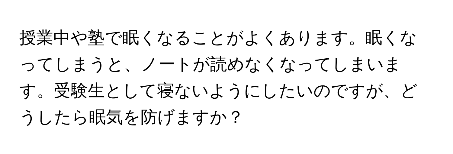 授業中や塾で眠くなることがよくあります。眠くなってしまうと、ノートが読めなくなってしまいます。受験生として寝ないようにしたいのですが、どうしたら眠気を防げますか？