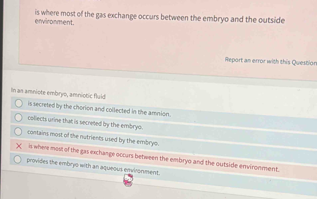 is where most of the gas exchange occurs between the embryo and the outside
environment.
Report an error with this Question
In an amniote embryo, amniotic fluid
is secreted by the chorion and collected in the amnion.
collects urine that is secreted by the embryo.
contains most of the nutrients used by the embryo.
is where most of the gas exchange occurs between the embryo and the outside environment.
provides the embryo with an aqueous environment.