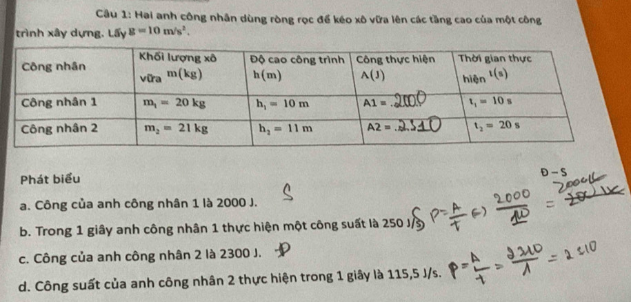 Cầu 1: Hai anh công nhân dùng ròng rọc để kéo xô vữa lên các tầng cao của một công
trình xây dựng, Lấy g=10m/s^2.
Phát biểu
D-S
a. Công của anh công nhân 1 là 2000 J.
b. Trong 1 giây anh công nhân 1 thực hiện một công suất là 250 J/
c. Công của anh công nhân 2 là 2300 J.
d. Công suất của anh công nhân 2 thực hiện trong 1 giây là 115,5 J/s.