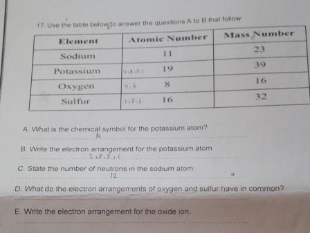 the questions A to B that follow. 
_ 
A. What is the chemical symbol for the potassium atom? 
_ 
B. Write the electron arrangement for the potassium atom 
_ 
> . 1
C. State the number of neutrons in the sodium atom 
_12_ 
D. What do the electron arrangements of oxygen and sulfur have in common? 
_ 
_ 
E. Write the electron arrangement for the oxide ion. 
_