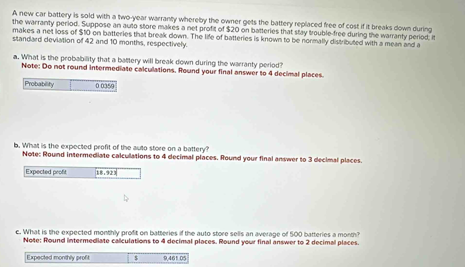 A new car battery is sold with a two-year warranty whereby the owner gets the battery replaced free of cost if it breaks down during 
the warranty period. Suppose an auto store makes a net profit of $20 on batteries that stay trouble-free during the warranty period; it 
makes a net loss of $10 on batteries that break down. The life of batteries is known to be normally distributed with a mean and a 
standard deviation of 42 and 10 months, respectively. 
a. What is the probability that a battery will break down during the warranty period? 
Note: Do not round intermediate calculations. Round your final answer to 4 decimal places. 
Probability 0 0359
b. What is the expected profit of the auto store on a battery? 
Note: Round intermediate calculations to 4 decimal places. Round your final answer to 3 decimal places. 
Expected profit 18.923
c. What is the expected monthly profit on batteries if the auto store sells an average of 500 batteries a month? 
Note: Round intermediate calculations to 4 decimal places. Round your final answer to 2 decimal places. 
Expected monthly profit s 9,461.05