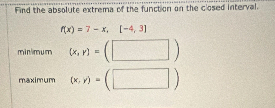 Find the absolute extrema of the function on the closed interval.
f(x)=7-x,[-4,3]
AD-2
minimum (x,y)= =(□ )
maximum (x,y)= □ (□ )