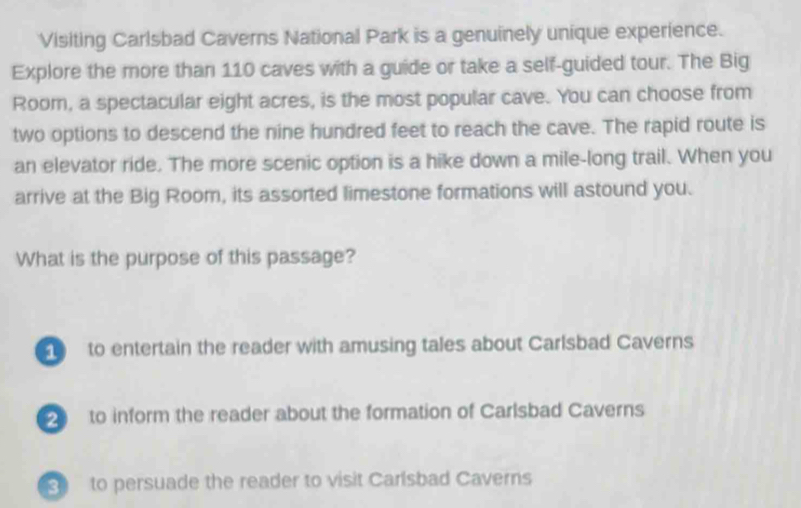 Visiting Carlsbad Caverns National Park is a genuinely unique experience.
Explore the more than 110 caves with a guide or take a self-guided tour. The Big
Room, a spectacular eight acres, is the most popular cave. You can choose from
two options to descend the nine hundred feet to reach the cave. The rapid route is
an elevator ride. The more scenic option is a hike down a mile-long trail. When you
arrive at the Big Room, its assorted limestone formations will astound you.
What is the purpose of this passage?
to entertain the reader with amusing tales about Carlsbad Caverns
to inform the reader about the formation of Carlsbad Caverns
to persuade the reader to visit Carlsbad Caverns