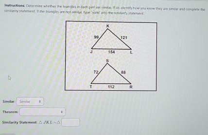 Instructions: Determine whether the trangles in each pair are similar. If so, identify how you know they are similar and complete the 
similanty statement. If the trangles are not similar, type 'none' into the similanty statement. 
Similar: Similar : 
Theorem: ; 
Similarity Statement △ JKLsim △