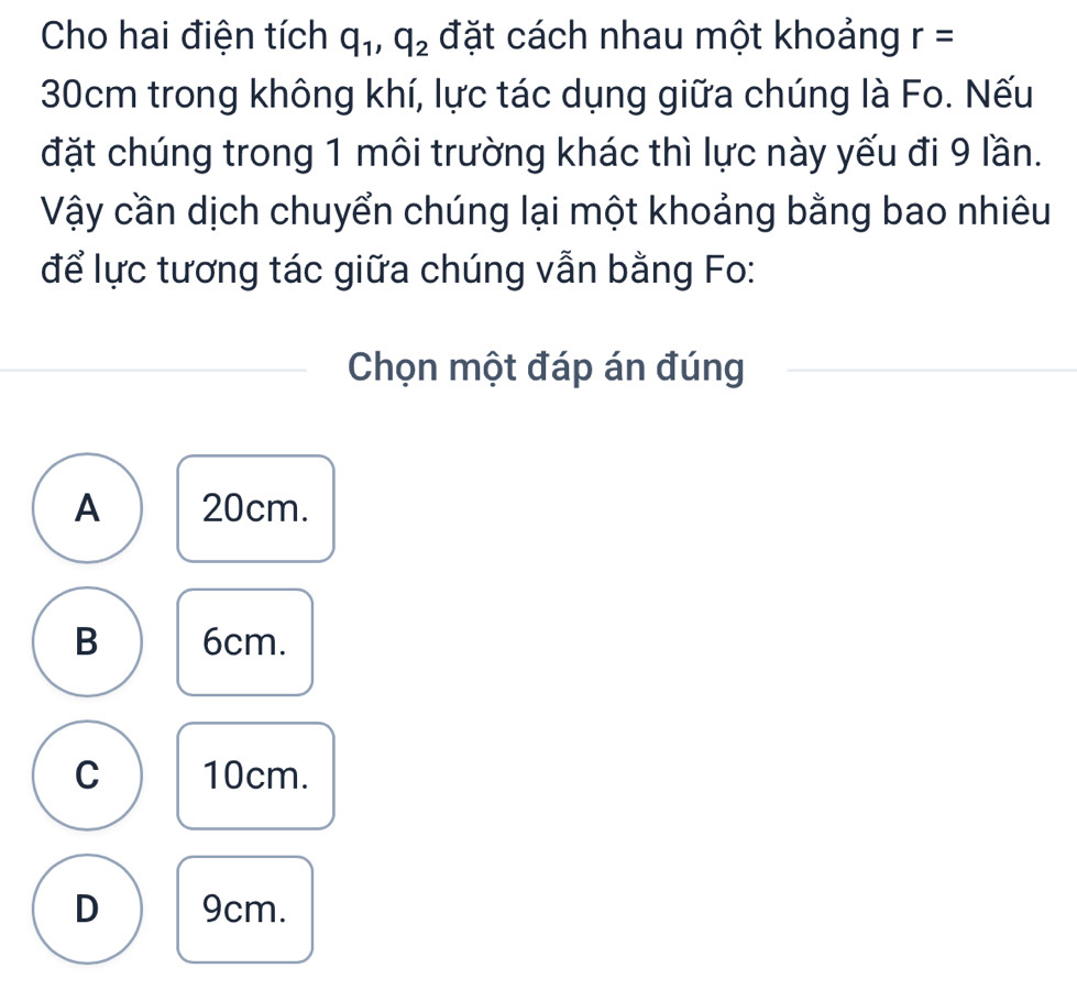 Cho hai điện tích q_1, q_2 đặt cách nhau một khoảng r=
30cm trong không khí, lực tác dụng giữa chúng là Fo. Nếu
đặt chúng trong 1 môi trường khác thì lực này yếu đi 9 lần.
Vậy cần dịch chuyển chúng lại một khoảng bằng bao nhiêu
để lực tương tác giữa chúng vẫn bằng Fo:
Chọn một đáp án đúng
A 20cm.
B 6cm.
C 10cm.
D 9cm.