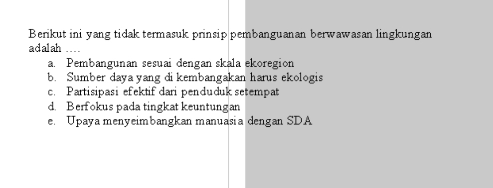 Berikut ini yang tidak termasuk prinsip pembanguanan berwawasan lingkungan
adalah ...
a. Pembangunan sesuai dengan skala ekoregion
b. Sumber daya yang dikembangakan harus ekologis
c. Partisipasi efektif dari penduduk setempat
d. Berfokus pada tingkat keuntungan
e. Upaya menyeimbangkan manuasia dengan SDA