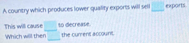 A country which produces lower quality exports will sell □ exports. 
This will cause □ to decrease. 
Which will then □ the current account.