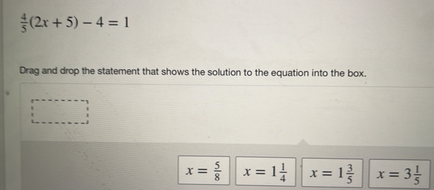  4/5 (2x+5)-4=1
Drag and drop the statement that shows the solution to the equation into the box.
x= 5/8  x=1 1/4  x=1 3/5  x=3 1/5 