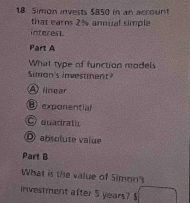 Simon invests $850 in an account
that earns 2% annual simple
interest.
Part A
What type of function models
Siman's investment?
A linear
D exponential
O quadratic
D absolute value
Part B
What is the value of Simon's
investment after 5 years? $