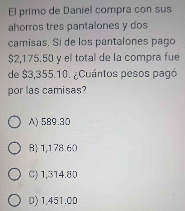 El primo de Daniel compra con sus
ahorros tres pantalones y dos
camisas. Si de los pantalones pago
$2,175.50 y el total de la compra fue
de $3,355.10. ¿Cuántos pesos pagó
por las camisas?
A) 589.30
B) 1,178.60
C) 1,314.80
D) 1,451.00