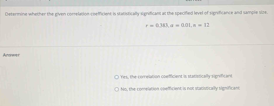 Determine whether the given correlation coefficient is statistically significant at the specified level of significance and sample size.
r=0.383, a=0.01, n=12
Answer
Yes, the correlation coefficient is statistically significant
No, the correlation coefficient is not statistically significant