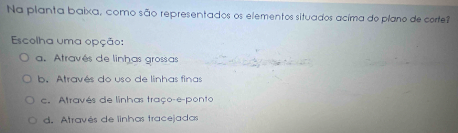 Na planta baixa, como são representados os elementos situados acima do plano de corte?
Escolha uma opção:
a. Através de linhas grossas
b. Através do uso de linhas finas
c. Através de linhas traço-e-ponto
d. Através de linhas tracejadas