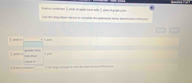 tion - 1tem 33444 Question 7 of 7 
Karina combined  3/2  pints of apple juice with  5/4  pints of grape juice. 
Use the drop-down menus to complete the statements below about Karina's fruit juice. 
CLEAR CHECK
 3/2  pints is 1 pint. 
greater than
 5/4  pints is less than
1 pint. 
equal to 
A 2-pint container be large enough to hold the total amount of fruit juice.