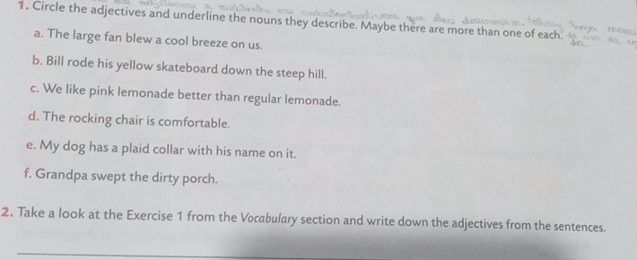 Circle the adjectives and underline the nouns they describe. Maybe there are more than one of each. 
a. The large fan blew a cool breeze on us. 
b. Bill rode his yellow skateboard down the steep hill. 
c. We like pink lemonade better than regular lemonade. 
d. The rocking chair is comfortable. 
e. My dog has a plaid collar with his name on it. 
f. Grandpa swept the dirty porch. 
2. Take a look at the Exercise 1 from the Vocabulary section and write down the adjectives from the sentences.